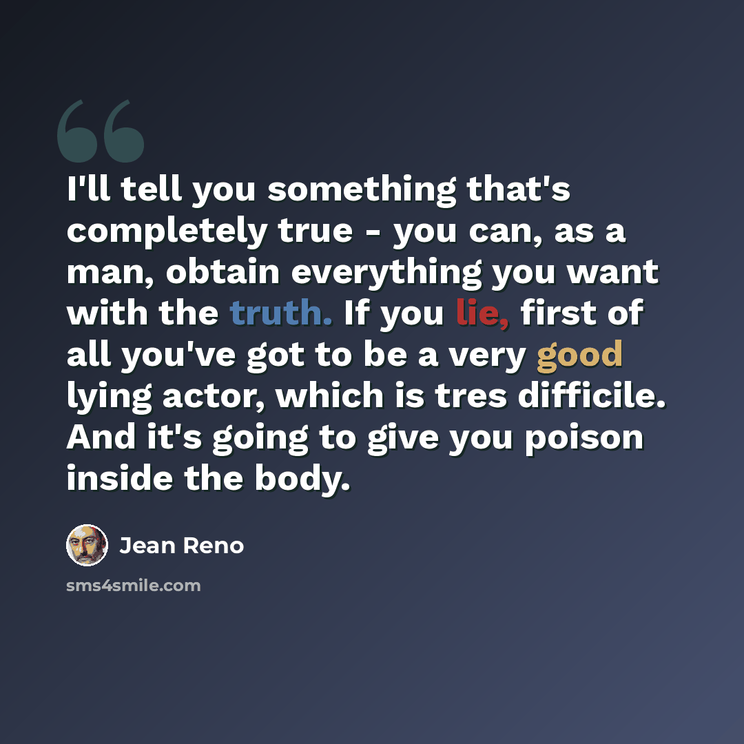 “I'll tell you something that's completely true - you can, as a man, obtain everything you want with the truth. If you lie, first of all you've got to be a very good lying actor, which is tres difficile. And it's going to give you poison inside the body.” quote by Jean Reno