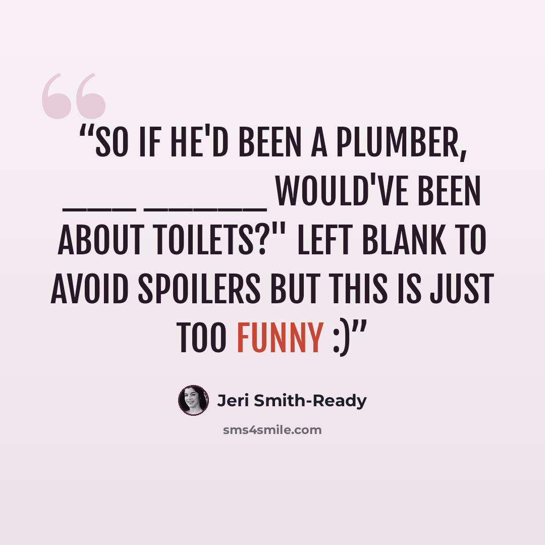 “So if he'd been a plumber, ___ _____ would've been about toilets?" Left blank to avoid spoilers but this is just too funny :)” quote by Jeri Smith-Ready
