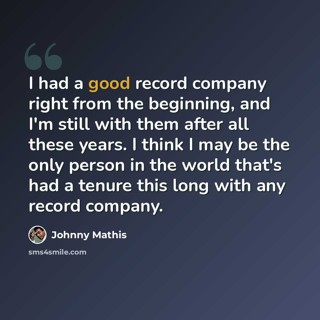 “I had a good record company right from the beginning, and I'm still with them after all these years. I think I may be the only person in the world that's had a tenure this long with any record company.” quote by Johnny Mathis