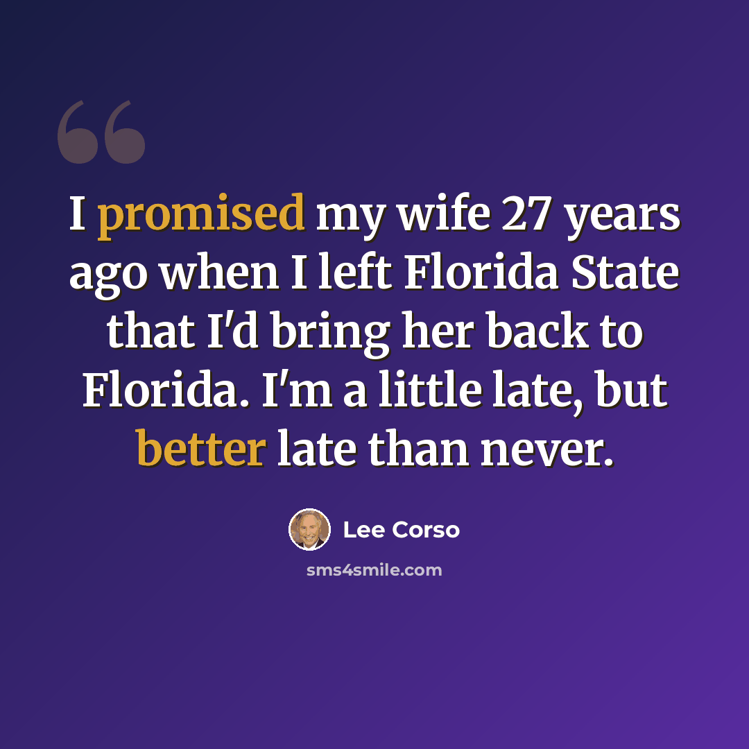 “I promised my wife 27 years ago when I left Florida State that I'd bring her back to Florida. I'm a little late, but better late than never.” quote by Lee Corso
