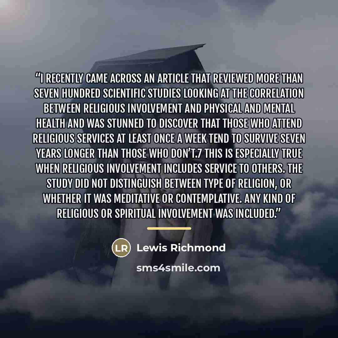“I recently came across an article that reviewed more than seven hundred scientific studies looking at the correlation between religious involvement and physical and mental health and was stunned to discover that those who attend religious services at least once a week tend to survive seven years…” quote by Lewis Richmond