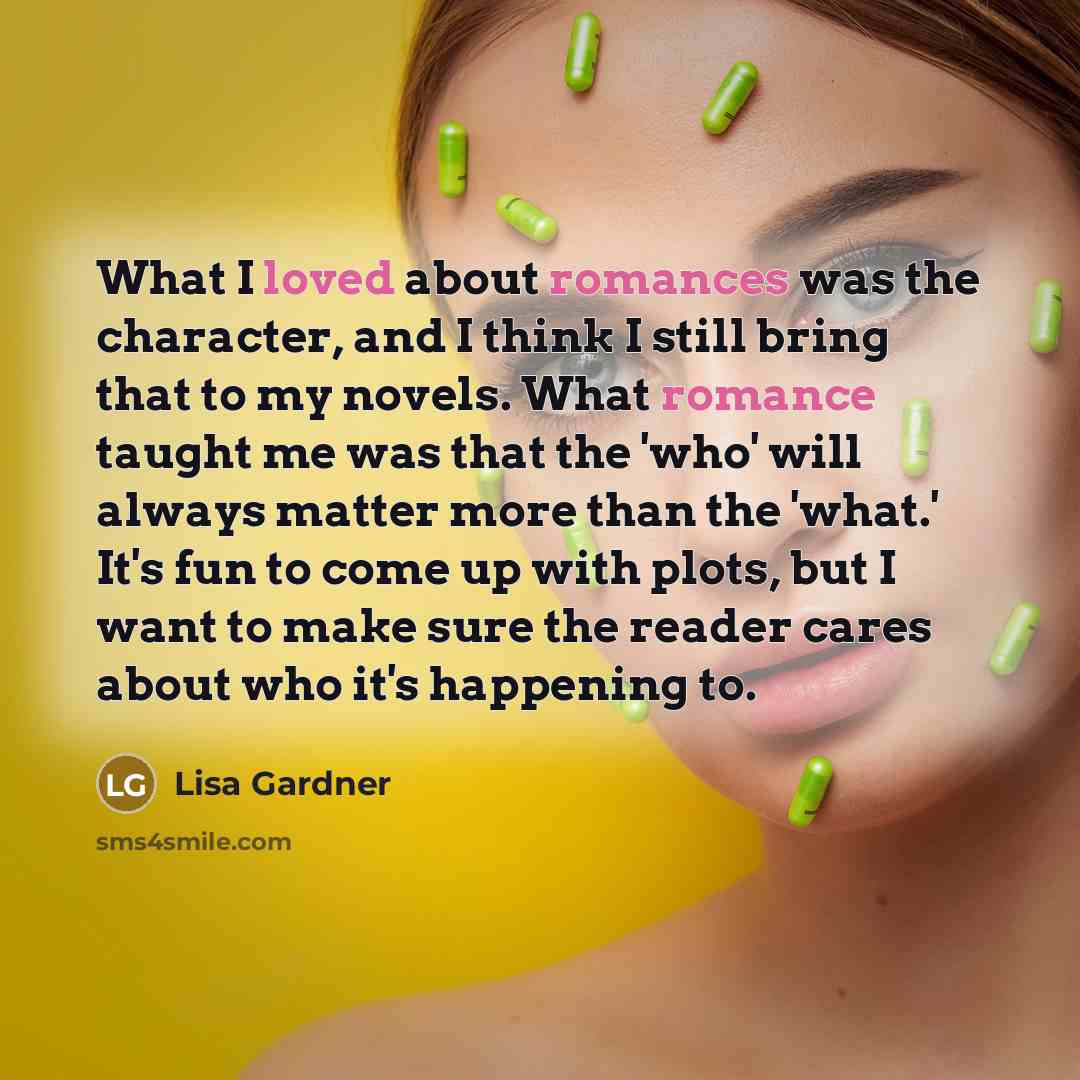 “What I loved about romances was the character, and I think I still bring that to my novels. What romance taught me was that the 'who' will always matter more than the 'what.' It's fun to come up with plots, but I want to make sure the reader cares about who it's happening to.” quote by Lisa Gardner