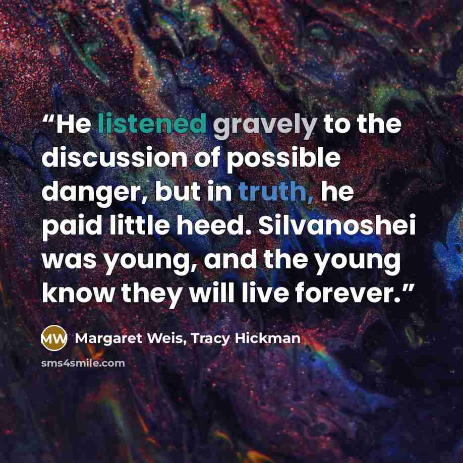 “He listened gravely to the discussion of possible danger, but in truth, he paid little heed. Silvanoshei was young, and the young know they will live forever.” quote by Margaret Weis, Tracy Hickman