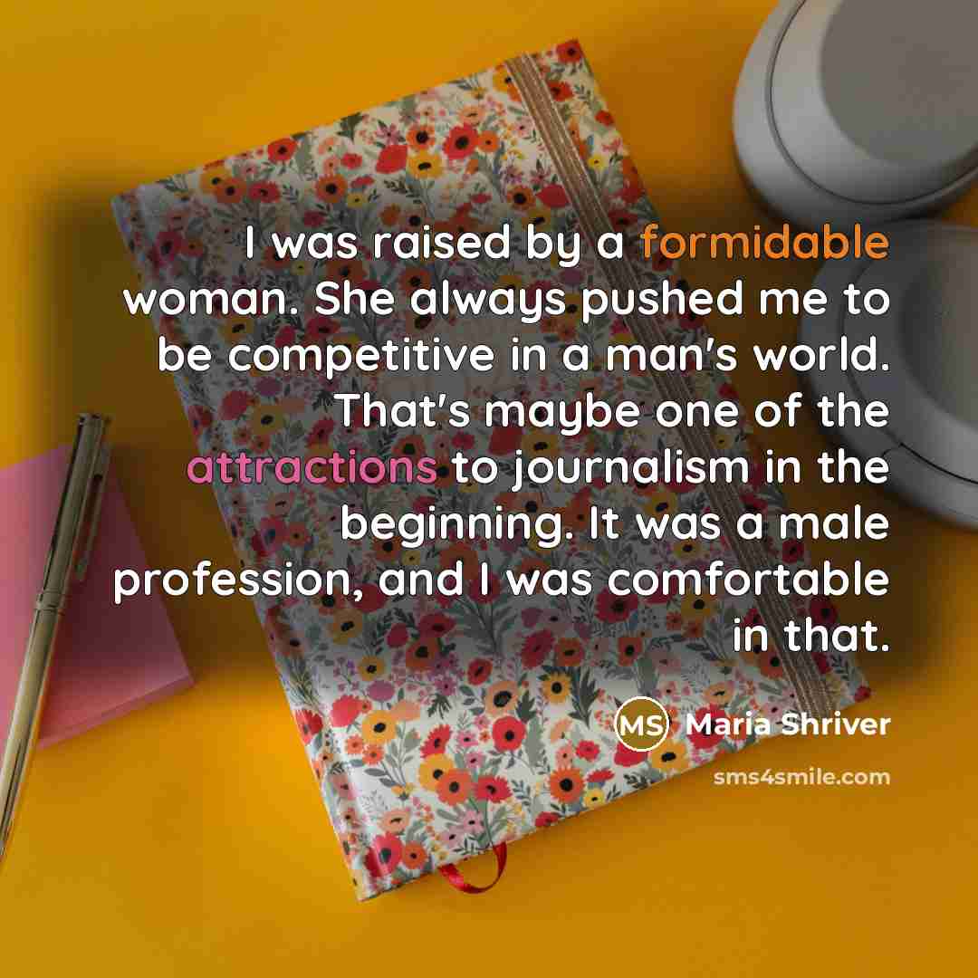 “I was raised by a formidable woman. She always pushed me to be competitive in a man's world. That's maybe one of the attractions to journalism in the beginning. It was a male profession, and I was comfortable in that.” quote by Maria Shriver