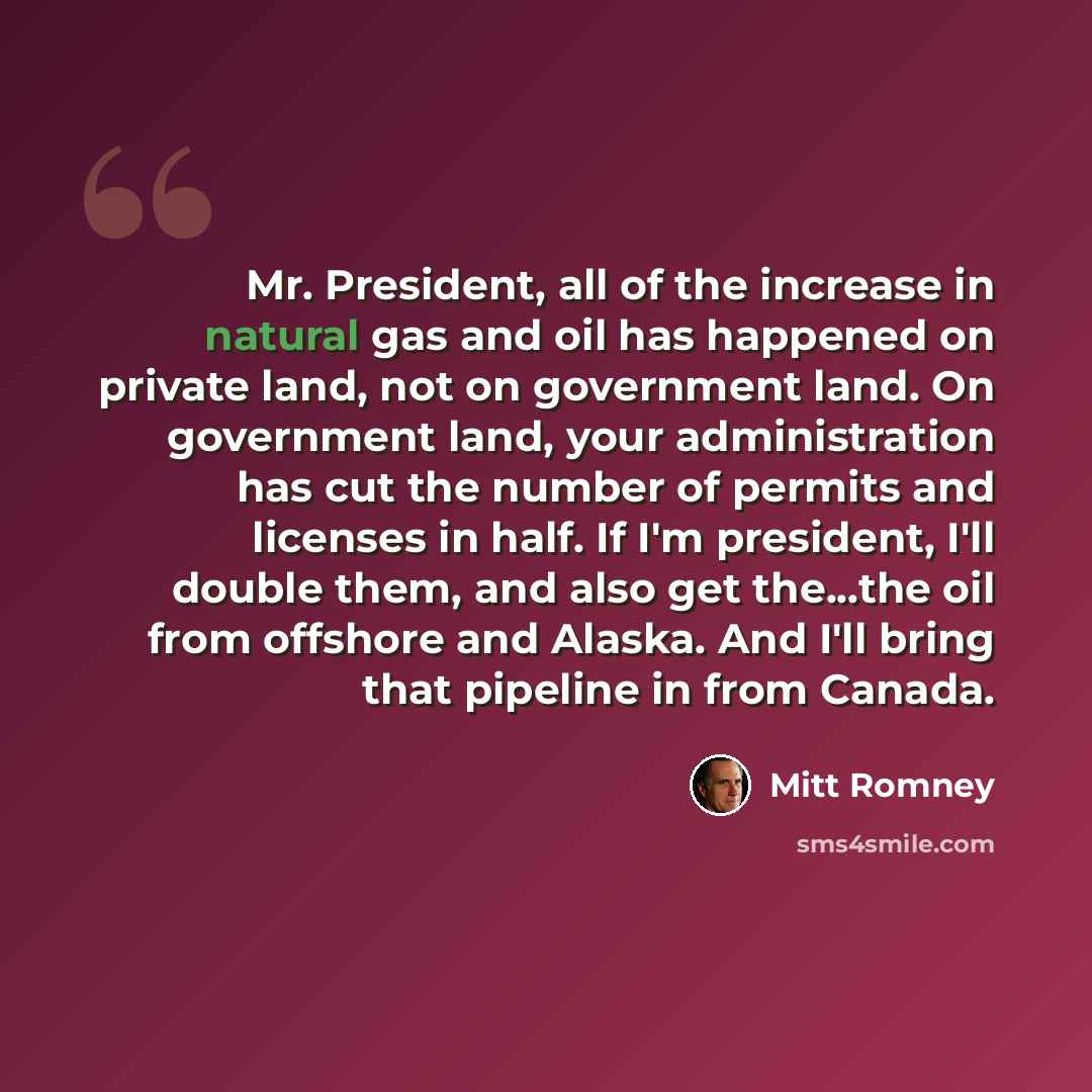 “Mr. President, all of the increase in natural gas and oil has happened on private land, not on government land. On government land, your administration has cut the number of permits and licenses in half. If I'm president, I'll double them, and also get the...the oil from offshore and Alaska. And…” quote by Mitt Romney