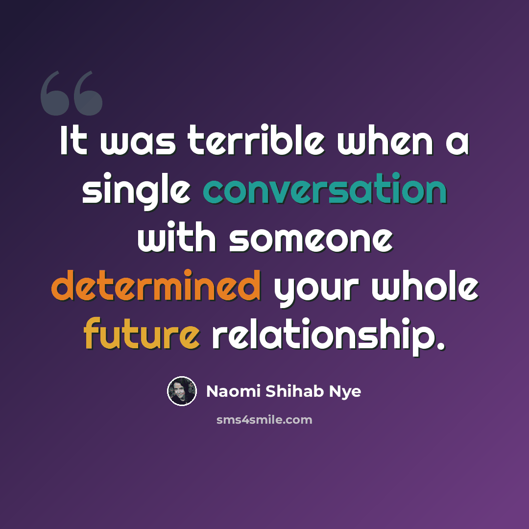 “It was terrible when a single conversation with someone determined your whole future relationship.” quote by Naomi Shihab Nye