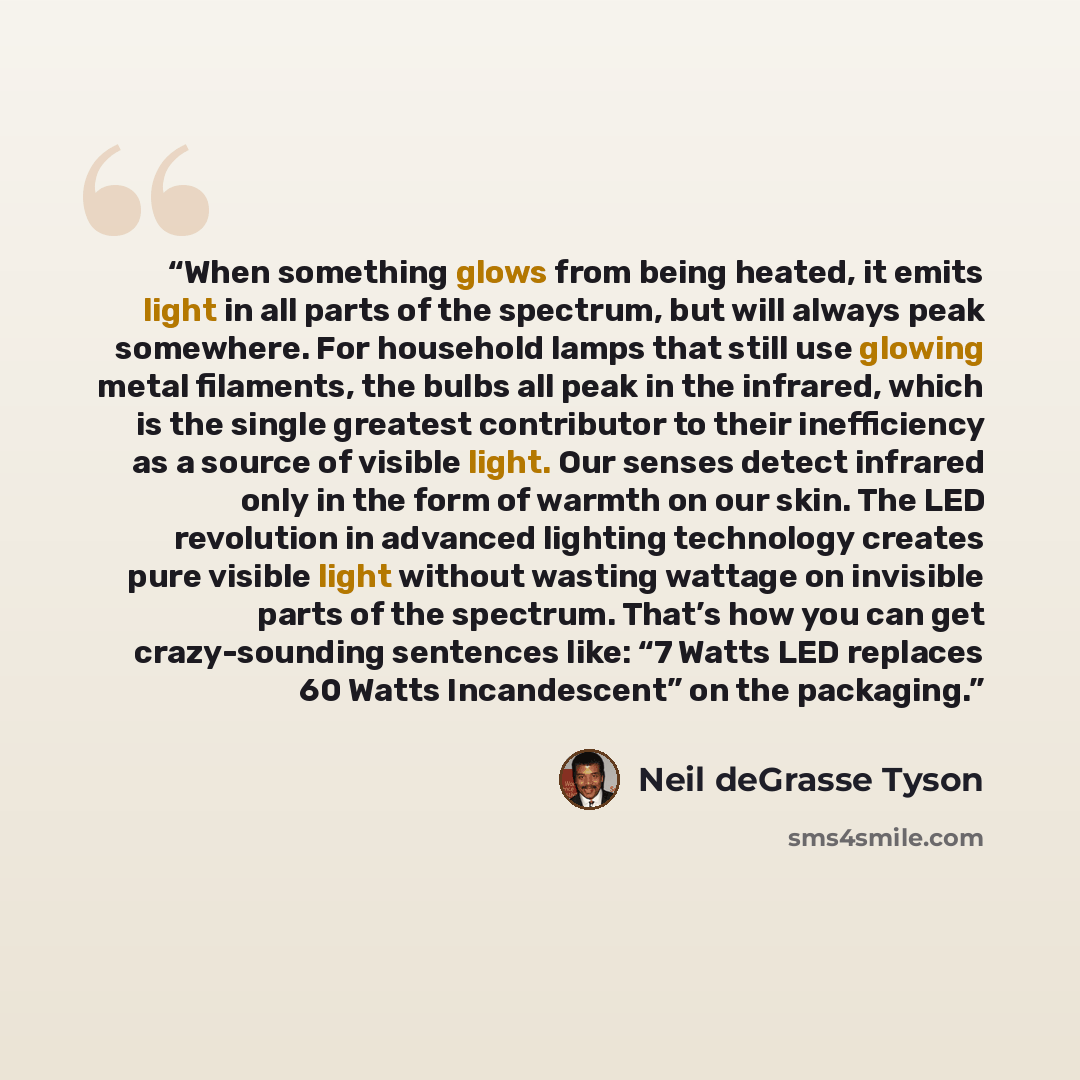 “When something glows from being heated, it emits light in all parts of the spectrum, but will always peak somewhere. For household lamps that still use glowing metal filaments, the bulbs all peak in the infrared, which is the single greatest contributor to their inefficiency as a source of visible…” quote by Neil deGrasse Tyson