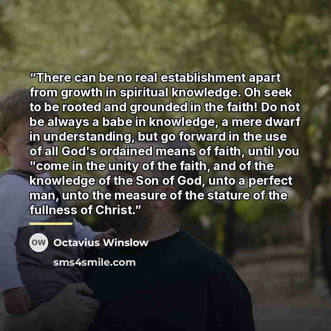 “There can be no real establishment apart from growth in spiritual knowledge. Oh seek to be rooted and grounded in the faith! Do not be always a babe in knowledge, a mere dwarf in understanding, but go forward in the use of all God's ordained means of faith, until you "come in the unity of the…” quote by Octavius Winslow