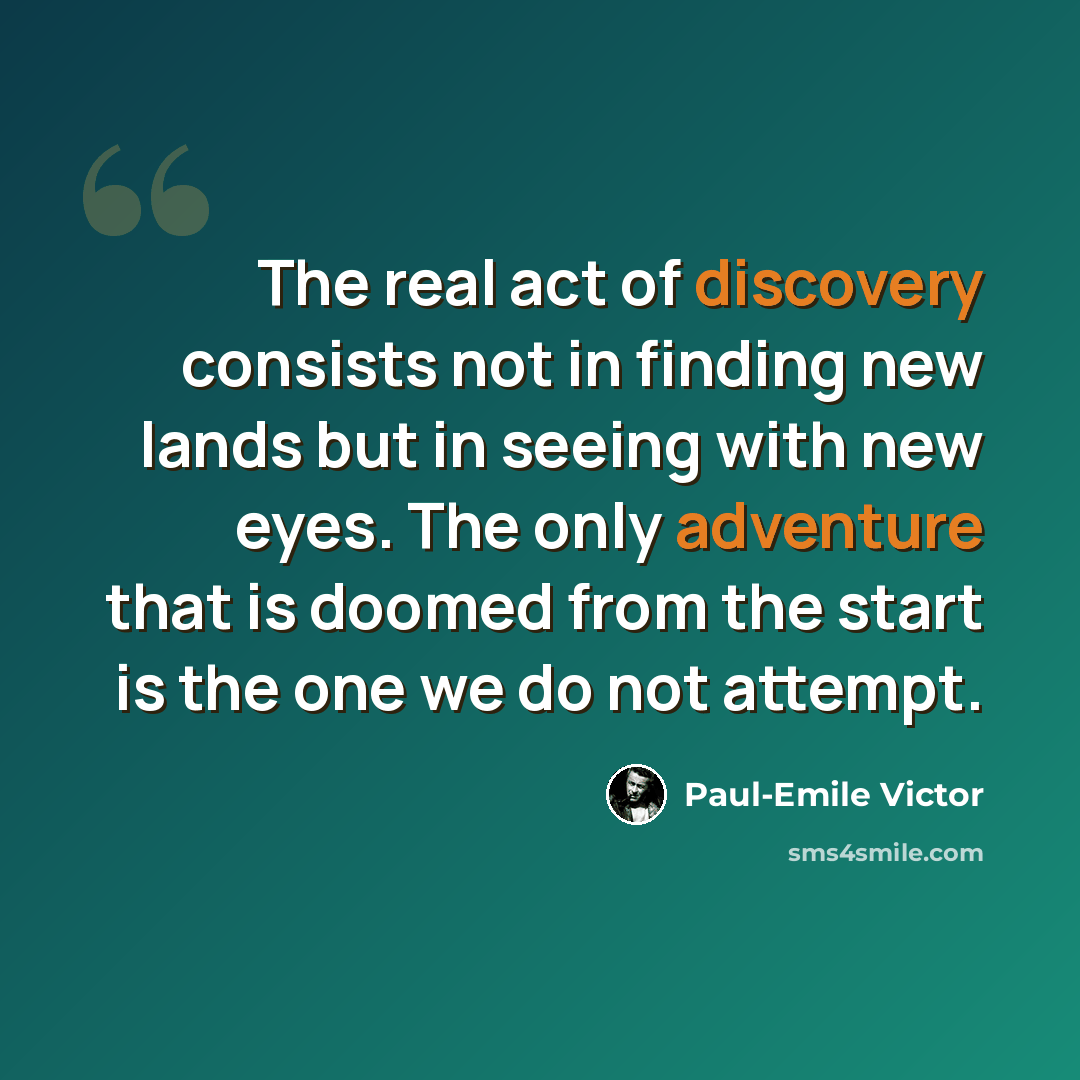 “The real act of discovery consists not in finding new lands but in seeing with new eyes. The only adventure that is doomed from the start is the one we do not attempt.” quote by Paul-Emile Victor