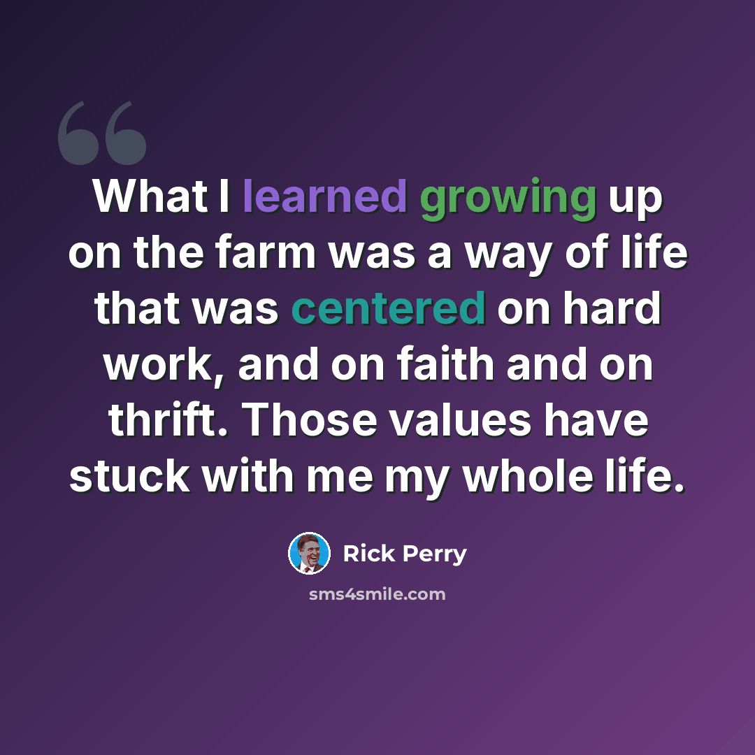 “What I learned growing up on the farm was a way of life that was centered on hard work, and on faith and on thrift. Those values have stuck with me my whole life.” quote by Rick Perry