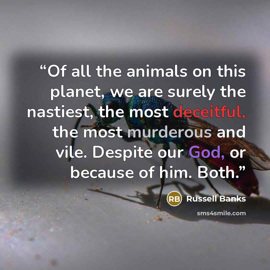 “Of all the animals on this planet, we are surely the nastiest, the most deceitful, the most murderous and vile. Despite our God, or because of him. Both.” quote by Russell Banks