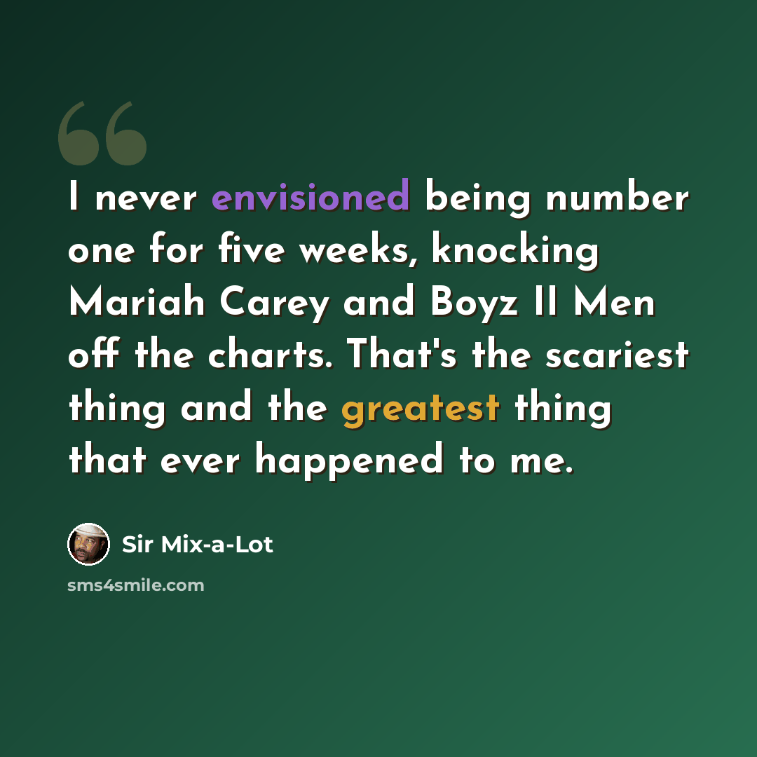 “I never envisioned being number one for five weeks, knocking Mariah Carey and Boyz II Men off the charts. That's the scariest thing and the greatest thing that ever happened to me.” quote by Sir Mix-a-Lot