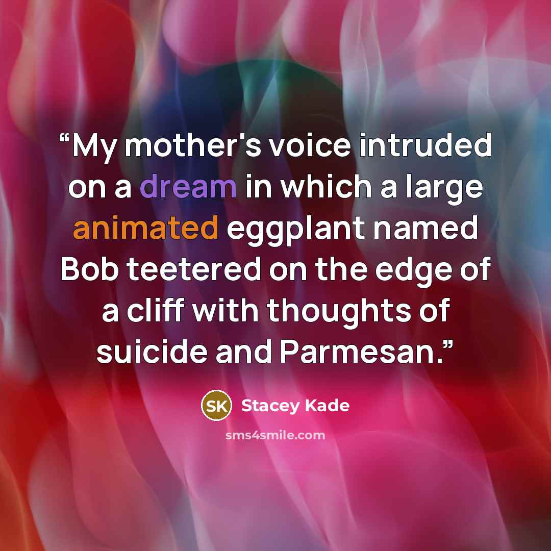 “My mother's voice intruded on a dream in which a large animated eggplant named Bob teetered on the edge of a cliff with thoughts of suicide and Parmesan.” quote by Stacey Kade