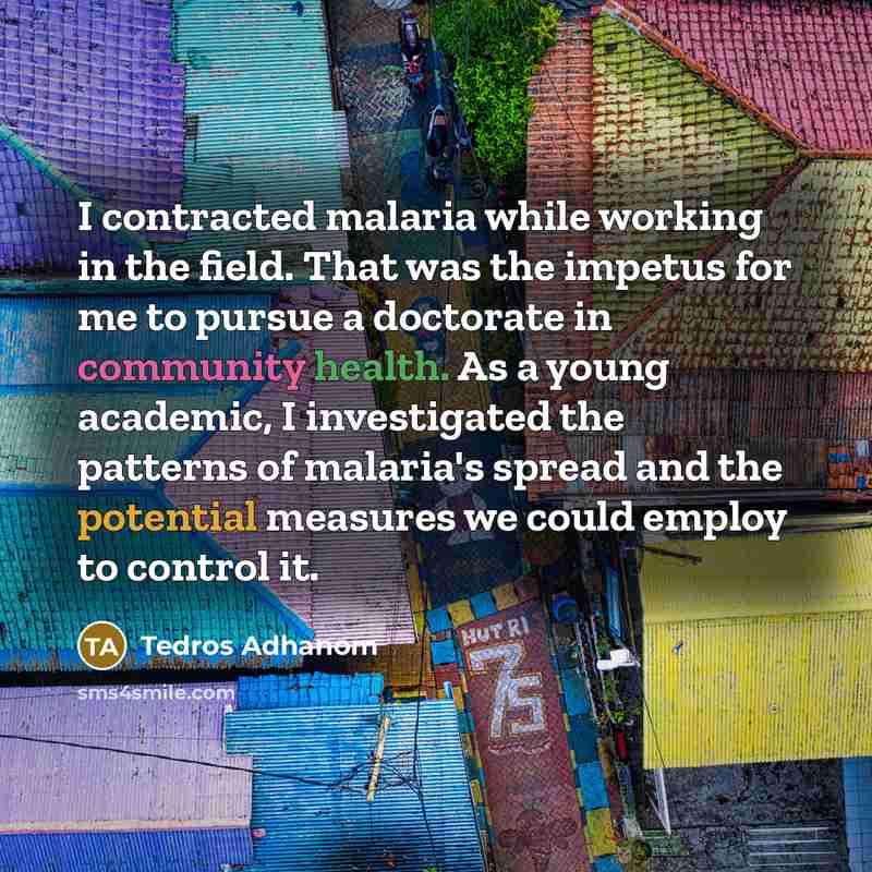 “I contracted malaria while working in the field. That was the impetus for me to pursue a doctorate in community health. As a young academic, I investigated the patterns of malaria's spread and the potential measures we could employ to control it.” quote by Tedros Adhanom