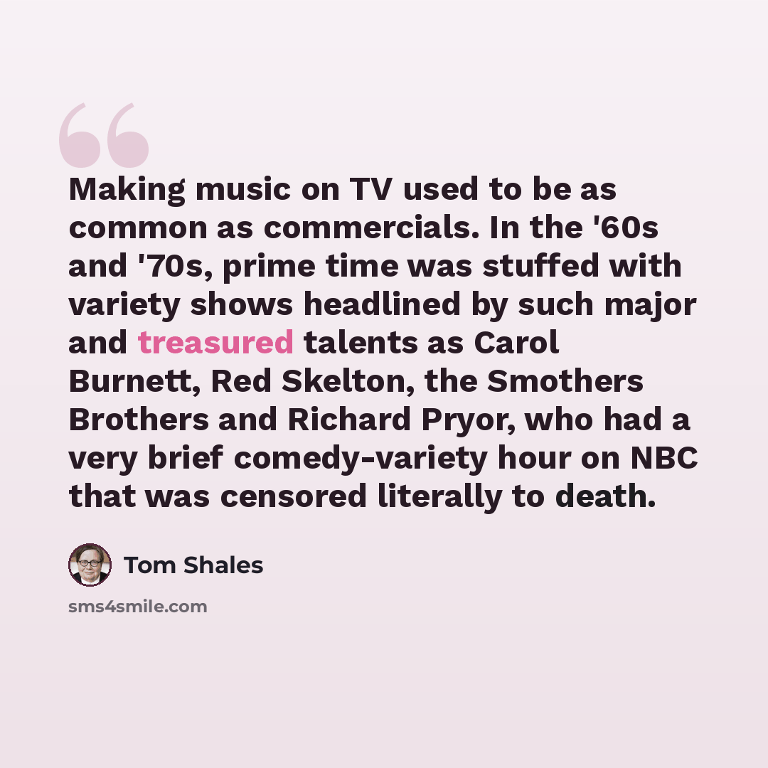 “Making music on TV used to be as common as commercials. In the '60s and '70s, prime time was stuffed with variety shows headlined by such major and treasured talents as Carol Burnett, Red Skelton, the Smothers Brothers and Richard Pryor, who had a very brief comedy-variety hour on NBC that was…” quote by Tom Shales