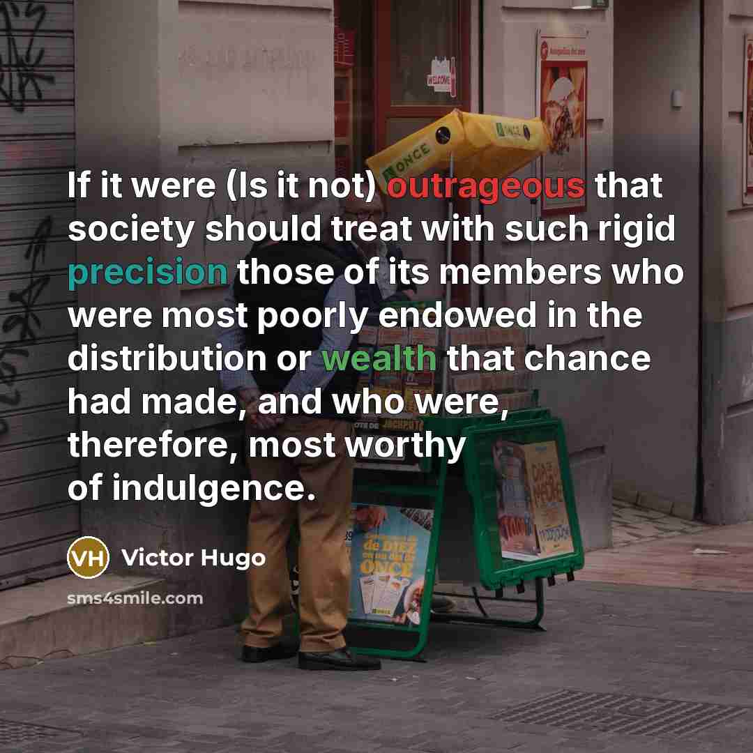 “If it were (Is it not) outrageous that society should treat with such rigid precision those of its members who were most poorly endowed in the distribution or wealth that chance had made, and who were, therefore, most worthy of indulgence.” quote by Victor Hugo