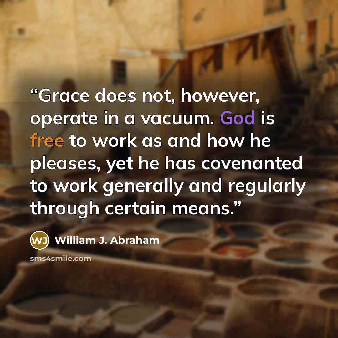“Grace does not, however, operate in a vacuum. God is free to work as and how he pleases, yet he has covenanted to work generally and regularly through certain means.” quote by William J. Abraham