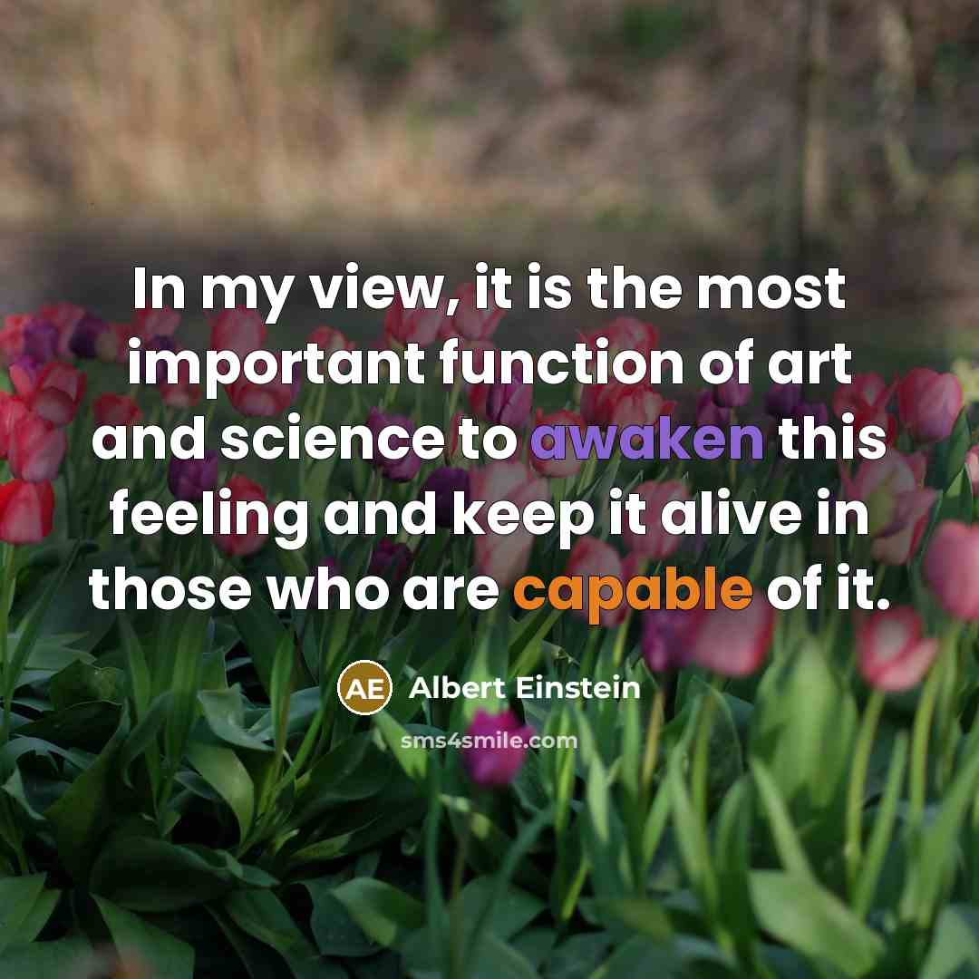 “In my view, it is the most important function of art and science to awaken this feeling and keep it alive in those who are capable of it.” quote by Albert Einstein