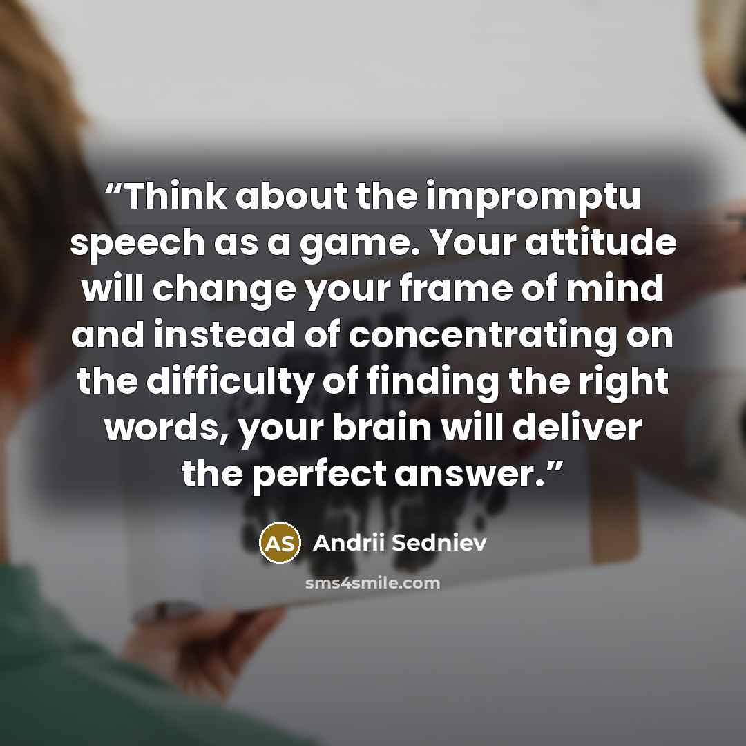 “Think about the impromptu speech as a game. Your attitude will change your frame of mind and instead of concentrating on the difficulty of finding the right words, your brain will deliver the perfect answer.” quote by Andrii Sedniev