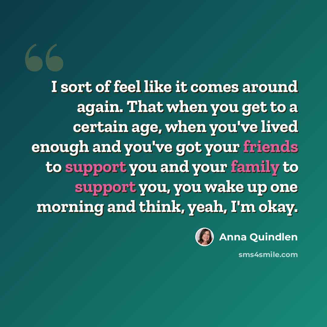 “I sort of feel like it comes around again. That when you get to a certain age, when you've lived enough and you've got your friends to support you and your family to support you, you wake up one morning and think, yeah, I'm okay.” quote by Anna Quindlen