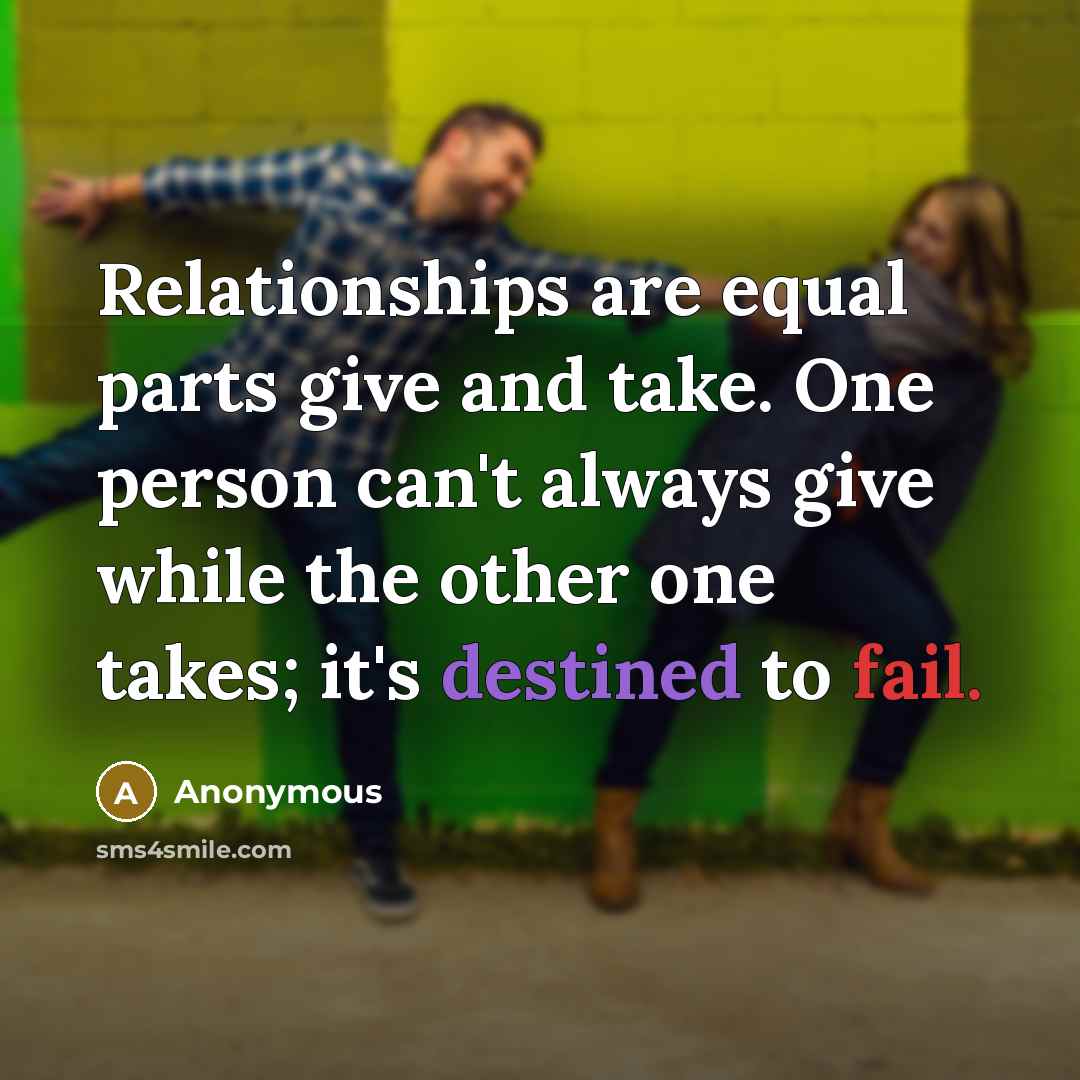 “Relationships are equal parts give and take. One person can't always give while the other one takes; it's destined to fail.” quote by Anonymous