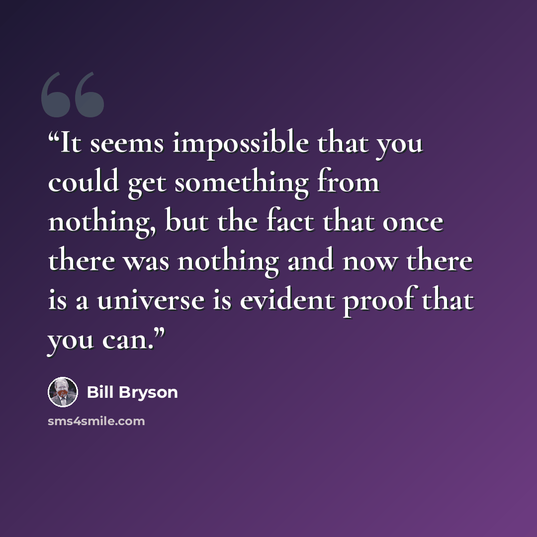 “It seems impossible that you could get something from nothing, but the fact that once there was nothing and now there is a universe is evident proof that you can.” quote by Bill Bryson
