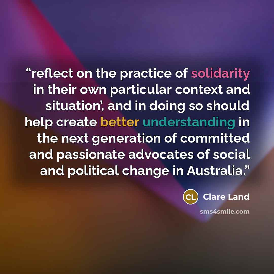 “reflect on the practice of solidarity in their own particular context and situation’, and in doing so should help create better understanding in the next generation of committed and passionate advocates of social and political change in Australia.” quote by Clare Land