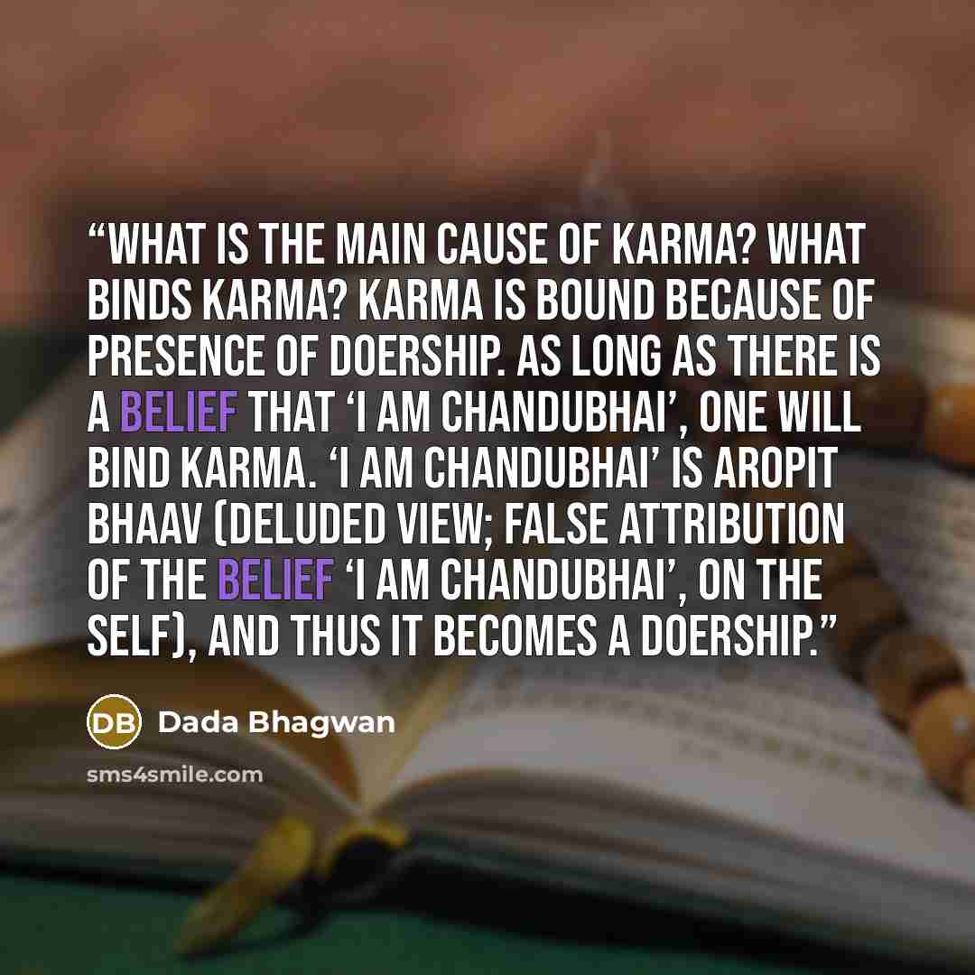 “What is the main cause of karma? What binds karma? Karma is bound because of presence of doership. As long as there is a belief that ‘I am Chandubhai’, one will bind karma. ‘I am Chandubhai’ is aropit bhaav (deluded view; False attribution of the belief ‘I am Chandubhai’, on the Self), and thus it…” quote by Dada Bhagwan