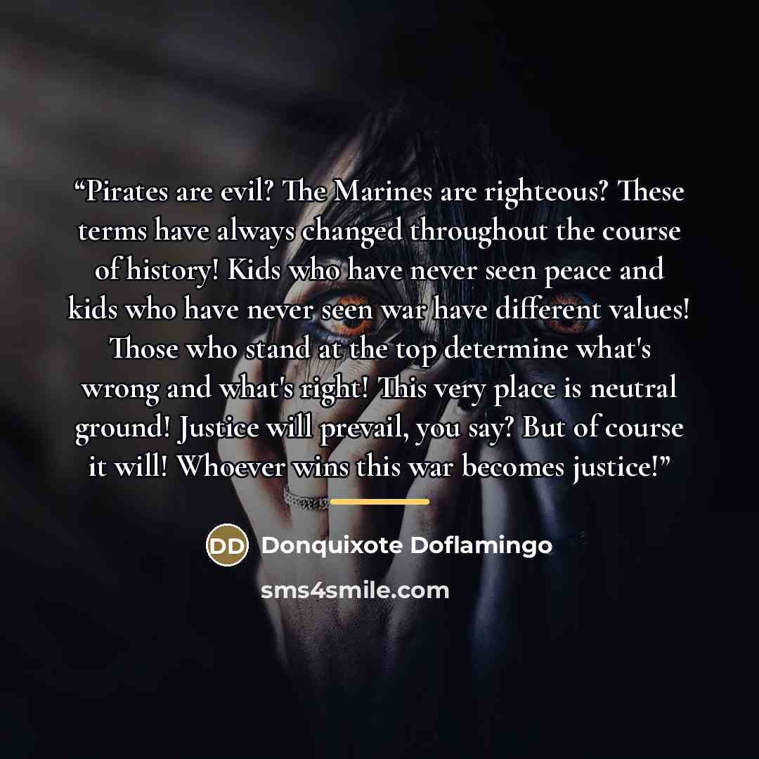 “Pirates are evil? The Marines are righteous? These terms have always changed throughout the course of history! Kids who have never seen peace and kids who have never seen war have different values! Those who stand at the top determine what's wrong and what's right! This very place is neutral…” quote by Donquixote Doflamingo