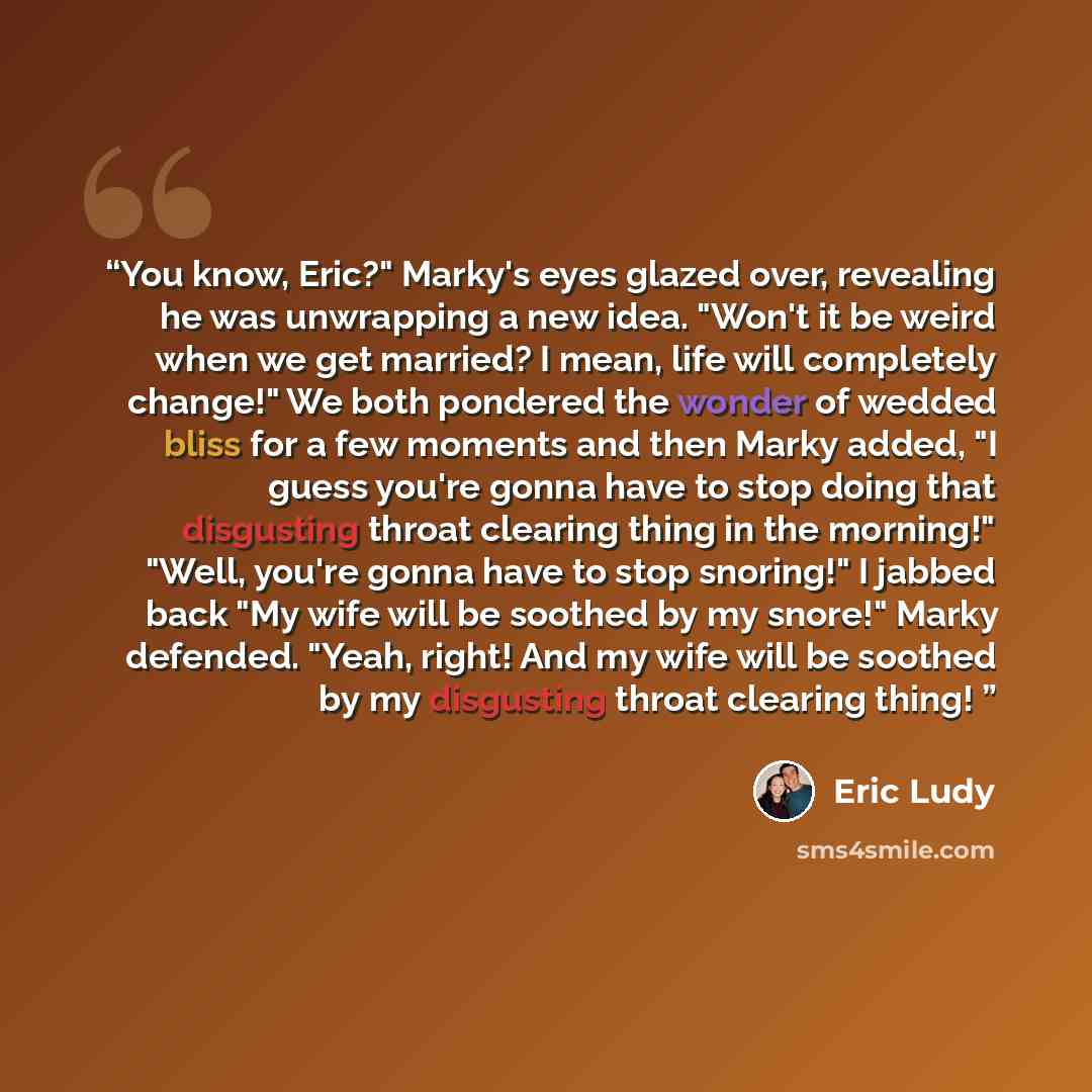 “You know, Eric?" Marky's eyes glazed over, revealing he was unwrapping a new idea. "Won't it be weird when we get married? I mean, life will completely change!" We both pondered the wonder of wedded bliss for a few moments and then Marky added, "I guess you're gonna have to stop doing that…” quote by Eric Ludy