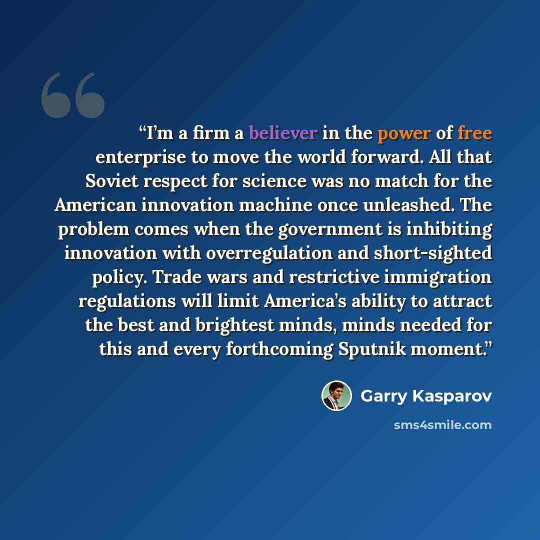 “I’m a firm a believer in the power of free enterprise to move the world forward. All that Soviet respect for science was no match for the American innovation machine once unleashed. The problem comes when the government is inhibiting innovation with overregulation and short-sighted policy. Trade…” quote by Garry Kasparov
