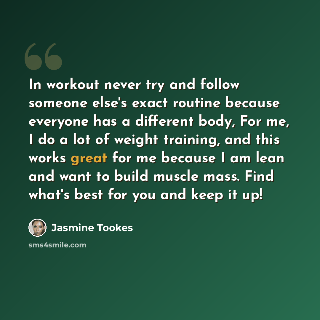 “In workout never try and follow someone else's exact routine because everyone has a different body, For me, I do a lot of weight training, and this works great for me because I am lean and want to build muscle mass. Find what's best for you and keep it up!” quote by Jasmine Tookes