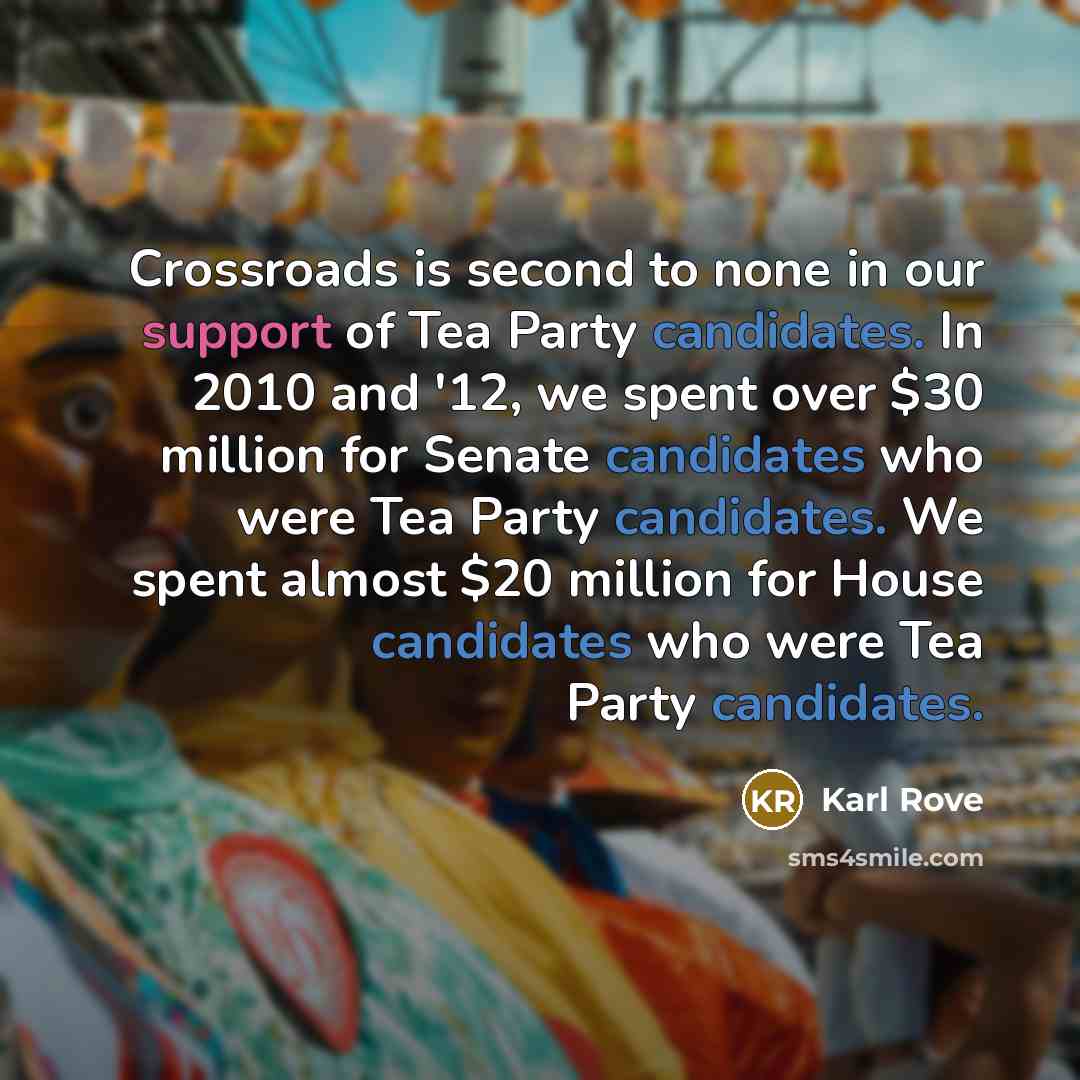 “Crossroads is second to none in our support of Tea Party candidates. In 2010 and '12, we spent over $30 million for Senate candidates who were Tea Party candidates. We spent almost $20 million for House candidates who were Tea Party candidates.” quote by Karl Rove