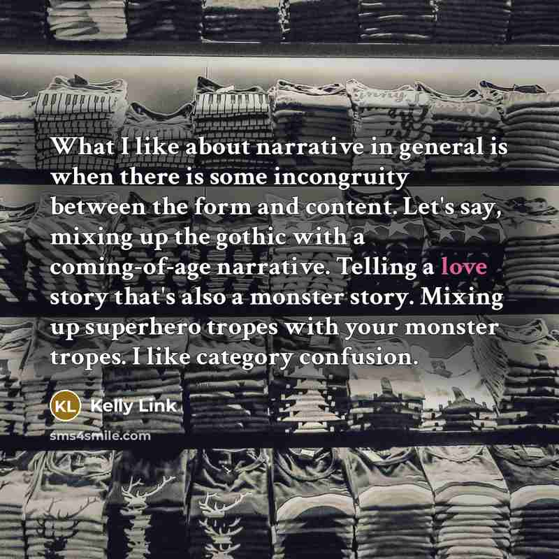 “What I like about narrative in general is when there is some incongruity between the form and content. Let's say, mixing up the gothic with a coming-of-age narrative. Telling a love story that's also a monster story. Mixing up superhero tropes with your monster tropes. I like category confusion.” quote by Kelly Link