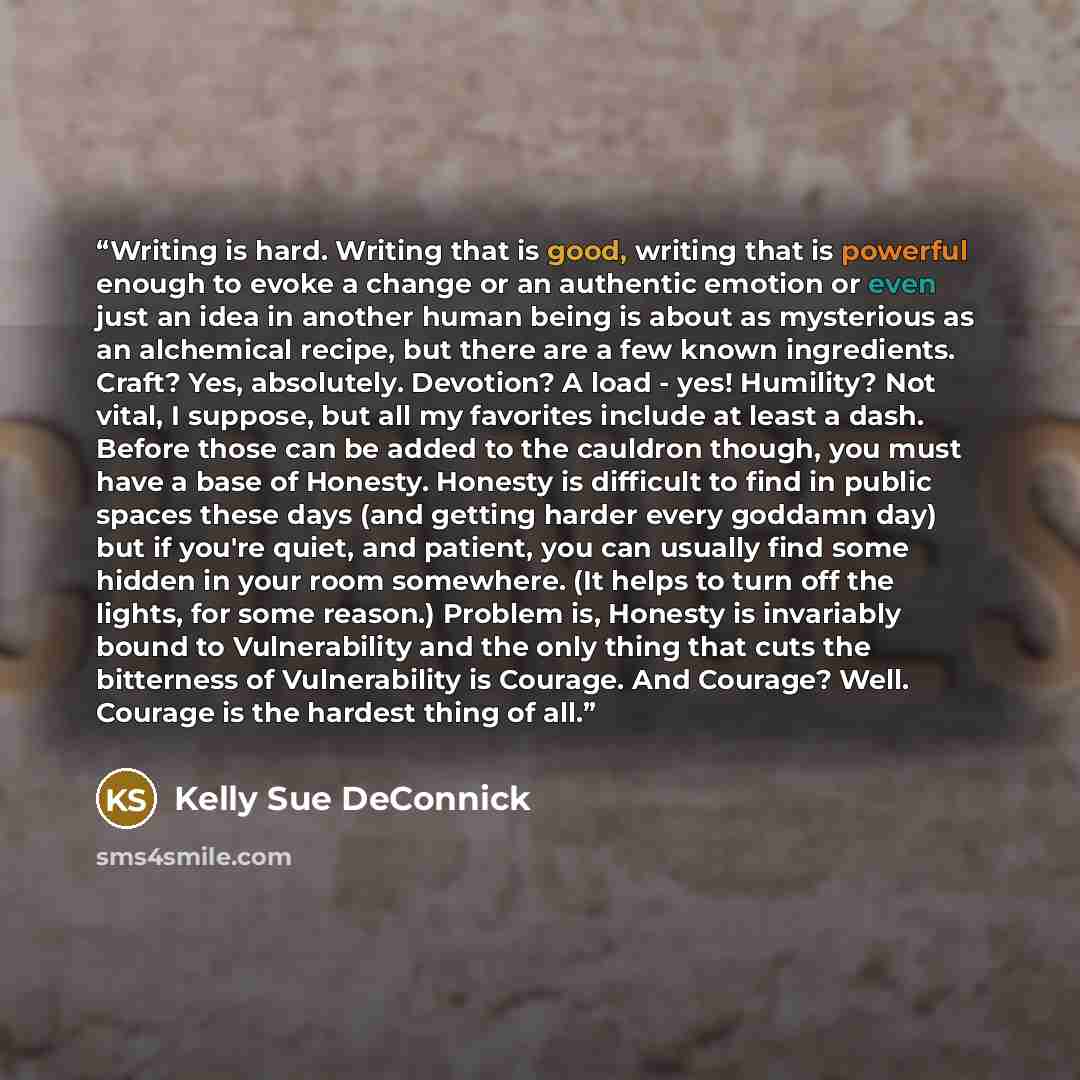 “Writing is hard. Writing that is good, writing that is powerful enough to evoke a change or an authentic emotion or even just an idea in another human being is about as mysterious as an alchemical recipe, but there are a few known ingredients. Craft? Yes, absolutely. Devotion? A load - yes!…” quote by Kelly Sue DeConnick