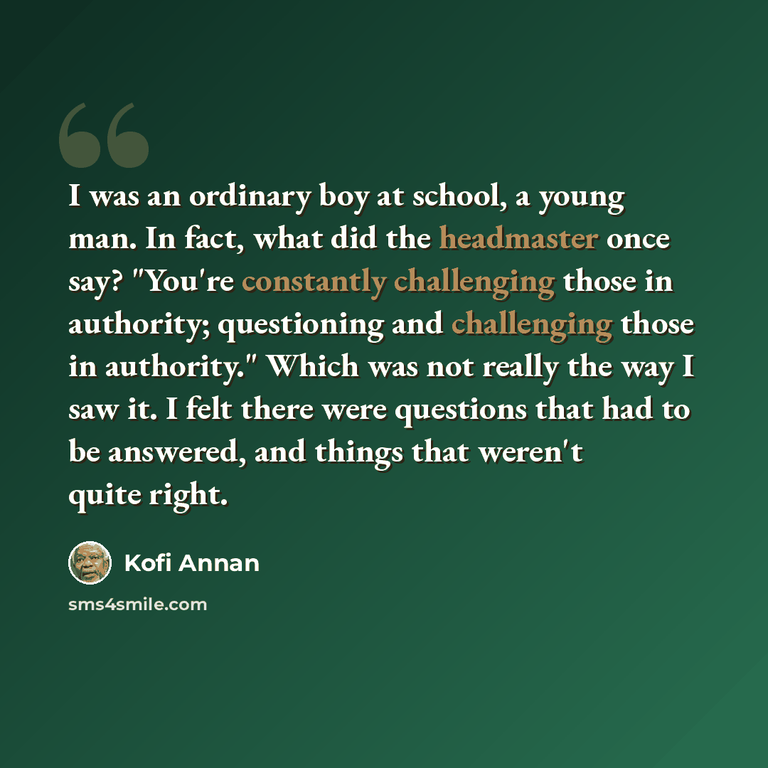 “I was an ordinary boy at school, a young man. In fact, what did the headmaster once say? "You're constantly challenging those in authority; questioning and challenging those in authority." Which was not really the way I saw it. I felt there were questions that had to be answered, and things that…” quote by Kofi Annan