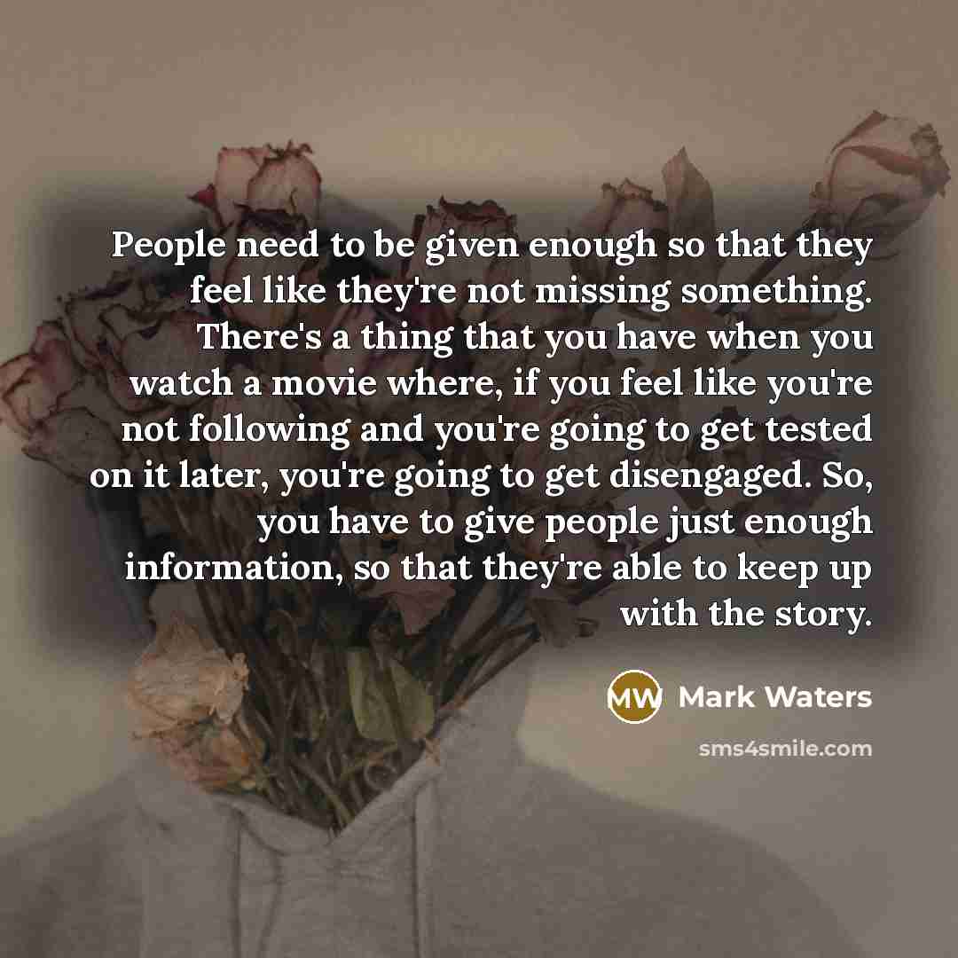 “People need to be given enough so that they feel like they're not missing something. There's a thing that you have when you watch a movie where, if you feel like you're not following and you're going to get tested on it later, you're going to get disengaged. So, you have to give people just enough…” quote by Mark Waters