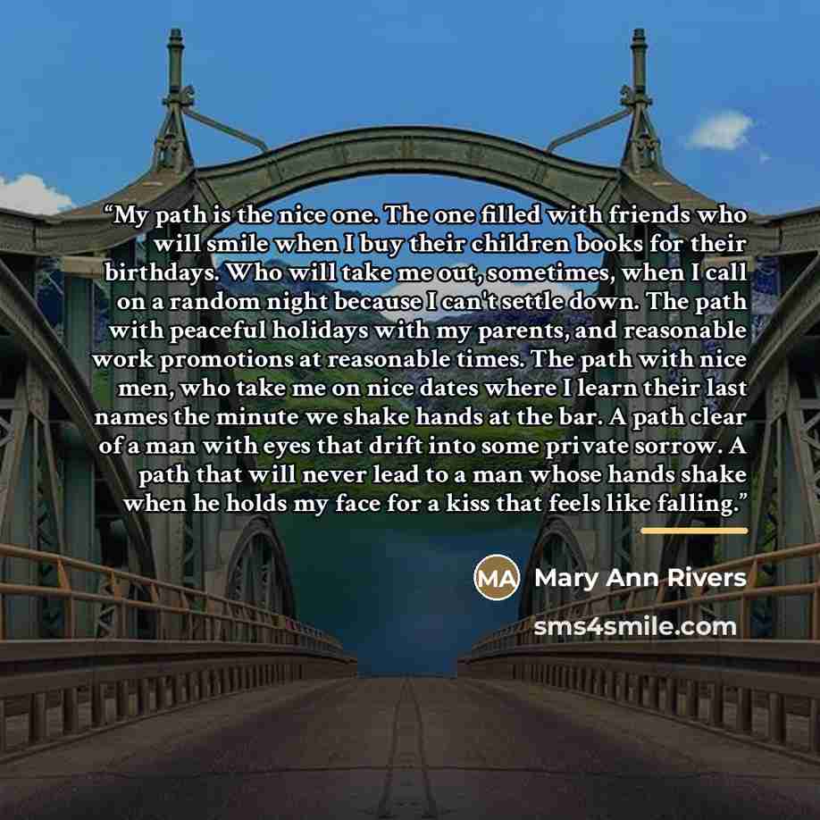 “My path is the nice one. The one filled with friends who will smile when I buy their children books for their birthdays. Who will take me out, sometimes, when I call on a random night because I can't settle down. The path with peaceful holidays with my parents, and reasonable work promotions at…” quote by Mary Ann Rivers