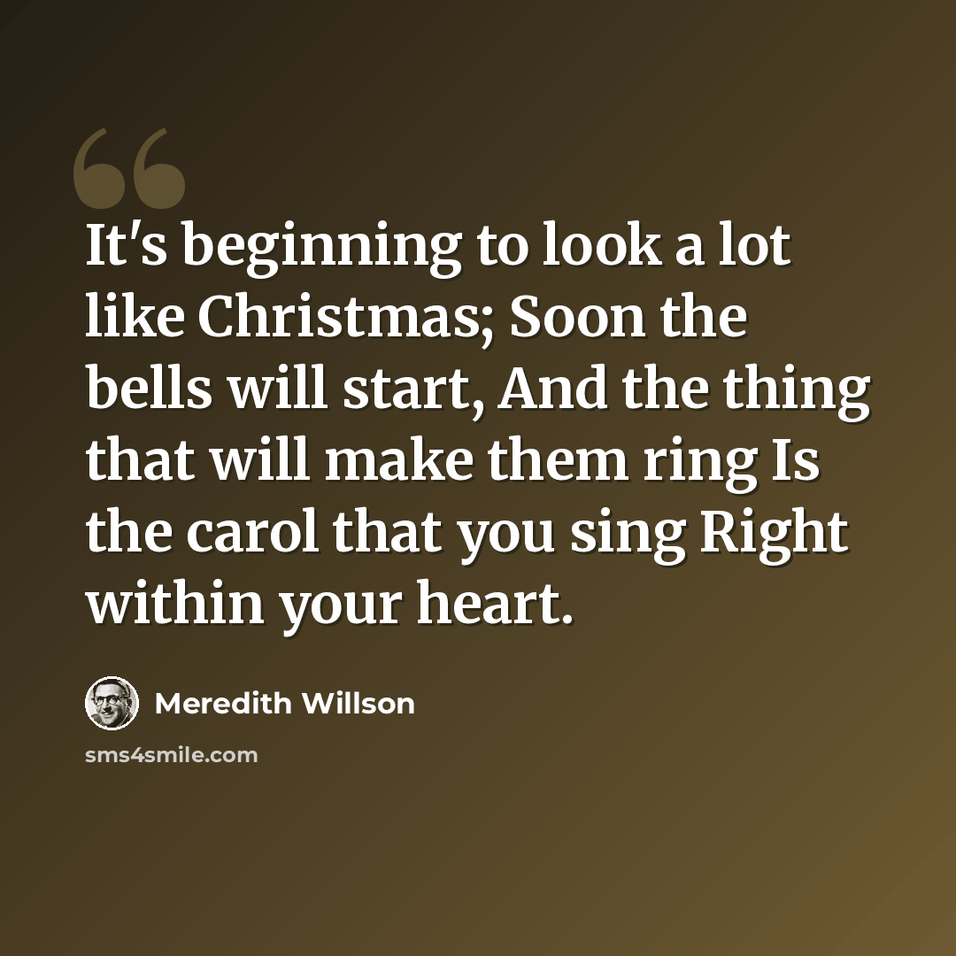 “It's beginning to look a lot like Christmas; Soon the bells will start, And the thing that will make them ring Is the carol that you sing Right within your heart.” quote by Meredith Willson