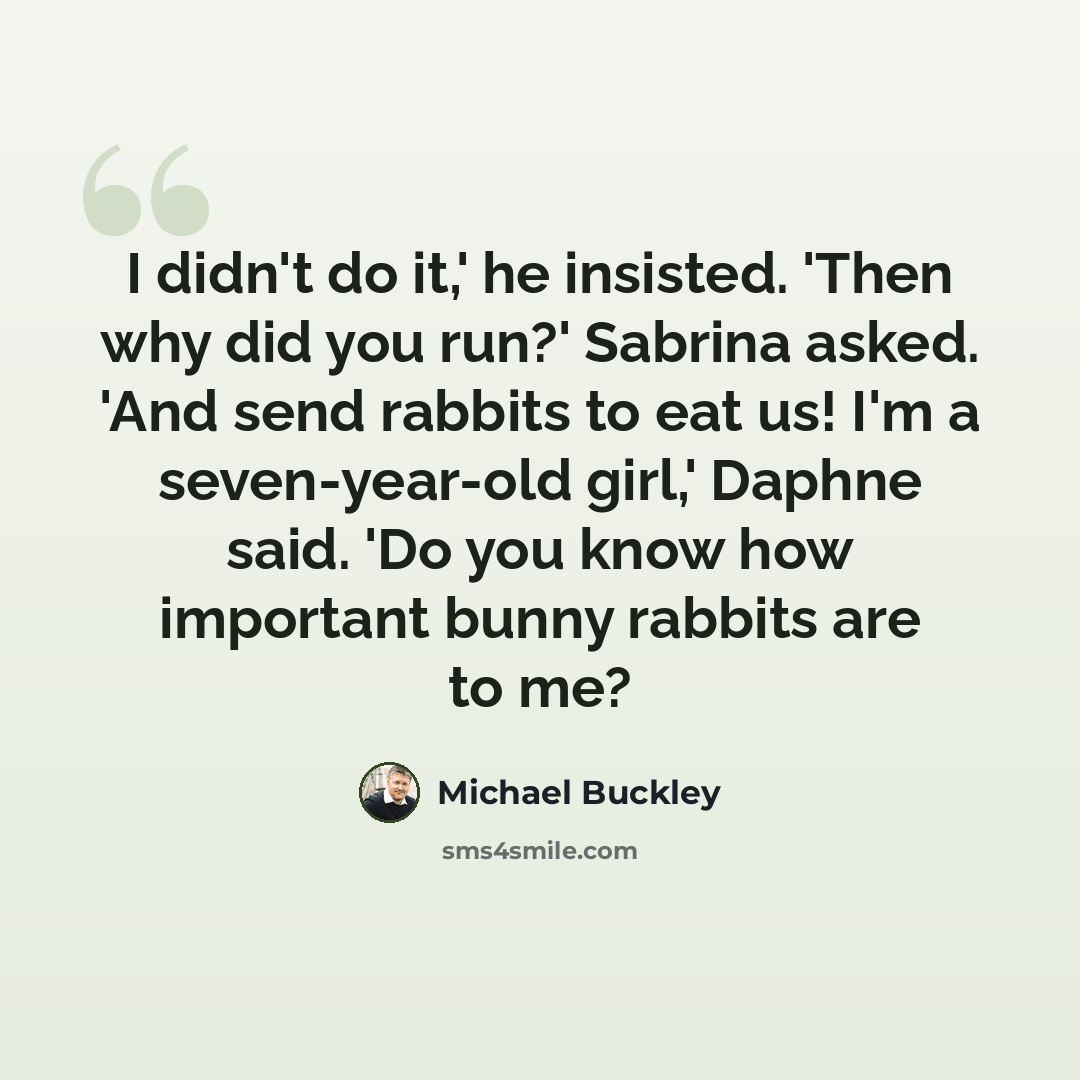 “I didn't do it,' he insisted. 'Then why did you run?' Sabrina asked. 'And send rabbits to eat us! I'm a seven-year-old girl,' Daphne said. 'Do you know how important bunny rabbits are to me?” quote by Michael Buckley