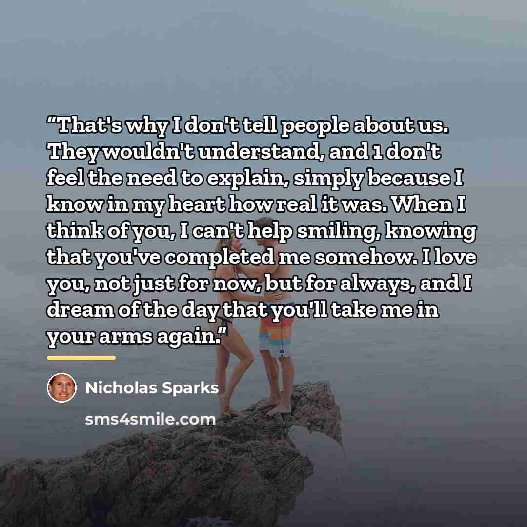“That's why I don't tell people about us. They wouldn't understand, and 1 don't feel the need to explain, simply because I know in my heart how real it was. When I think of you, I can't help smiling, knowing that you've completed me somehow. I love you, not just for now, but for always, and I dream…” quote by Nicholas Sparks