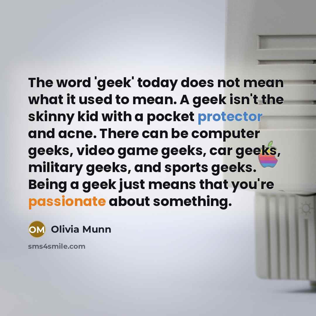 “The word 'geek' today does not mean what it used to mean. A geek isn't the skinny kid with a pocket protector and acne. There can be computer geeks, video game geeks, car geeks, military geeks, and sports geeks. Being a geek just means that you're passionate about something.” quote by Olivia Munn