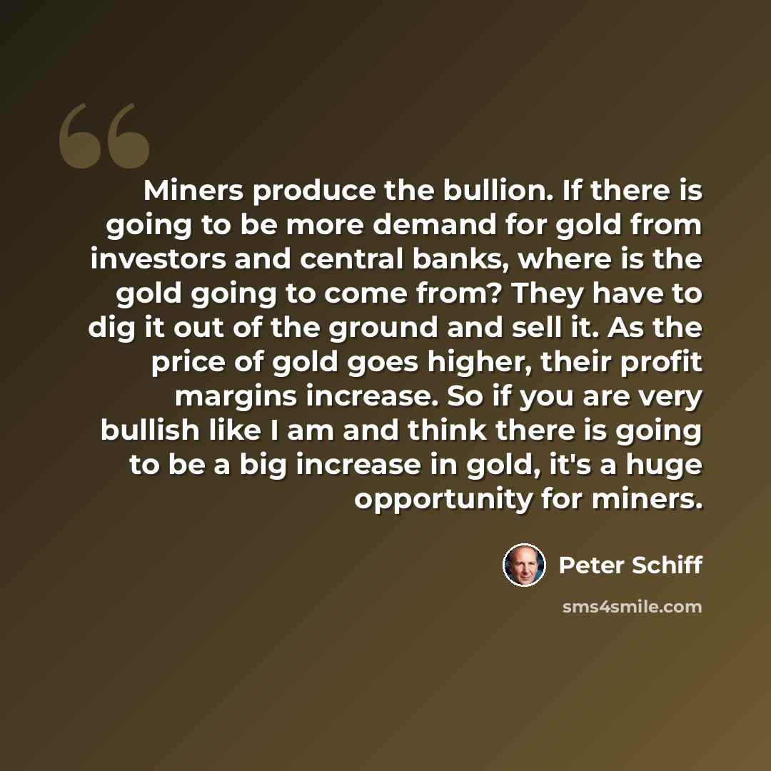 “Miners produce the bullion. If there is going to be more demand for gold from investors and central banks, where is the gold going to come from? They have to dig it out of the ground and sell it. As the price of gold goes higher, their profit margins increase. So if you are very bullish like I am…” quote by Peter Schiff