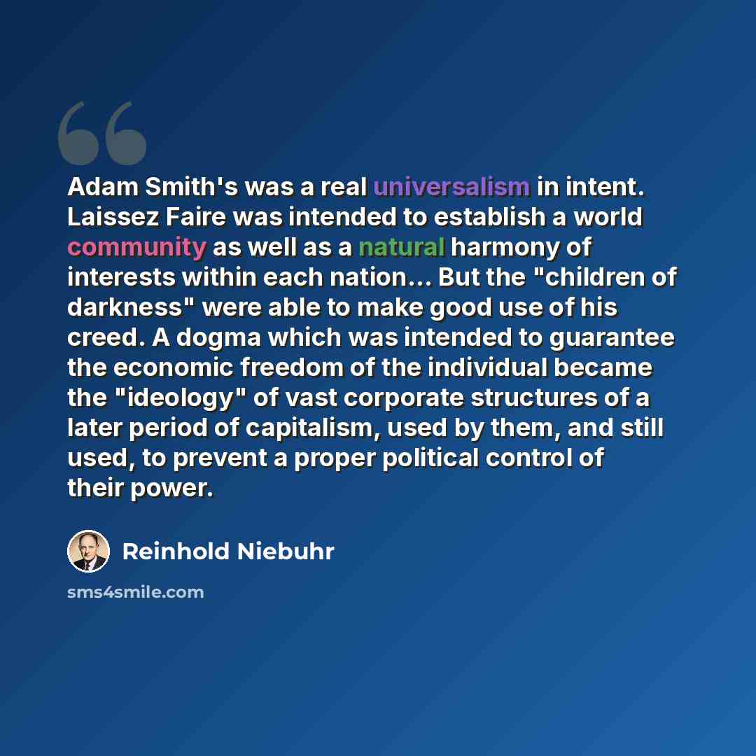 “Adam Smith's was a real universalism in intent. Laissez Faire was intended to establish a world community as well as a natural harmony of interests within each nation... But the "children of darkness" were able to make good use of his creed. A dogma which was intended to guarantee the economic…” quote by Reinhold Niebuhr