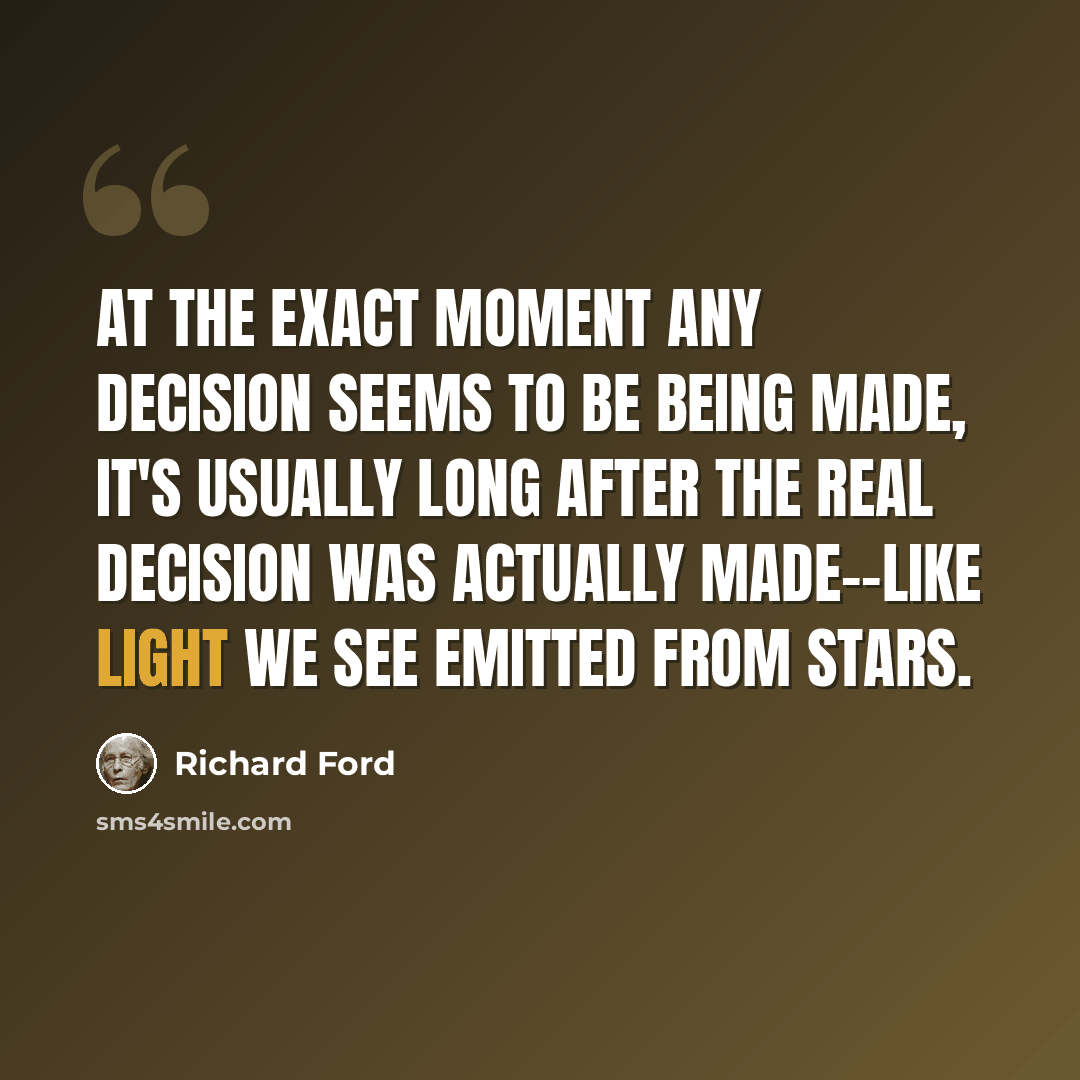 “At the exact moment any decision seems to be being made, it's usually long after the real decision was actually made--like light we see emitted from stars.” quote by Richard Ford