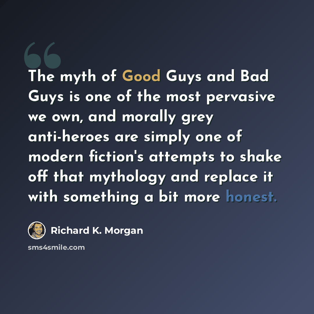 “The myth of Good Guys and Bad Guys is one of the most pervasive we own, and morally grey anti-heroes are simply one of modern fiction's attempts to shake off that mythology and replace it with something a bit more honest.” quote by Richard K. Morgan