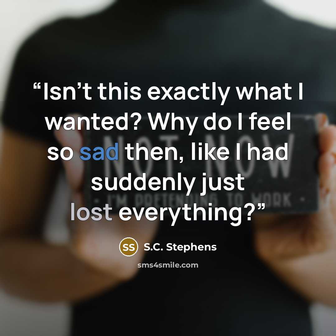 “Isn’t this exactly what I wanted? Why do I feel so sad then, like I had suddenly just lost everything?” quote by S.C. Stephens