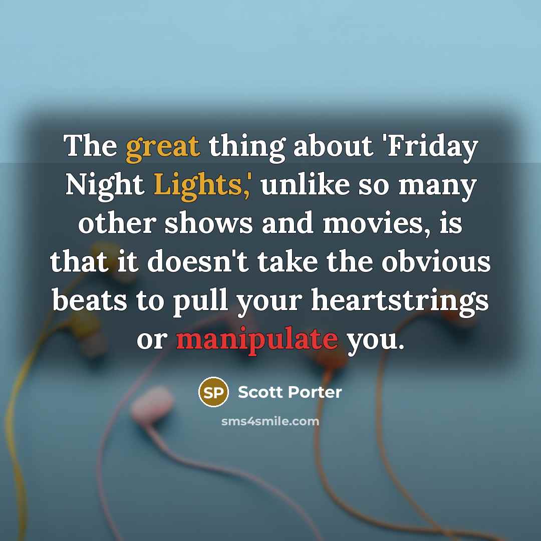 “The great thing about 'Friday Night Lights,' unlike so many other shows and movies, is that it doesn't take the obvious beats to pull your heartstrings or manipulate you.” quote by Scott Porter