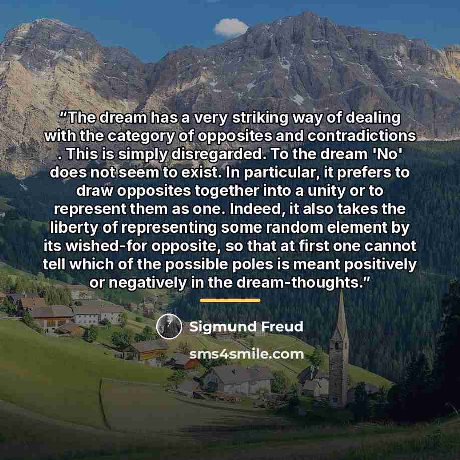 “The dream has a very striking way of dealing with the category of opposites and contradictions . This is simply disregarded. To the dream 'No' does not seem to exist. In particular, it prefers to draw opposites together into a unity or to represent them as one. Indeed, it also takes the liberty of…” quote by Sigmund Freud