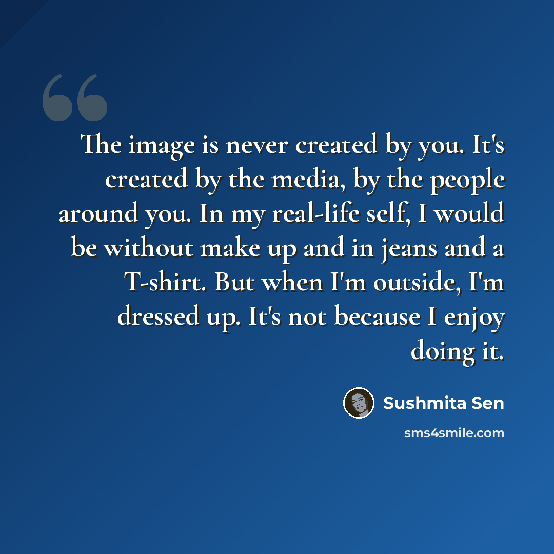 “The image is never created by you. It's created by the media, by the people around you. In my real-life self, I would be without make up and in jeans and a T-shirt. But when I'm outside, I'm dressed up. It's not because I enjoy doing it.” quote by Sushmita Sen